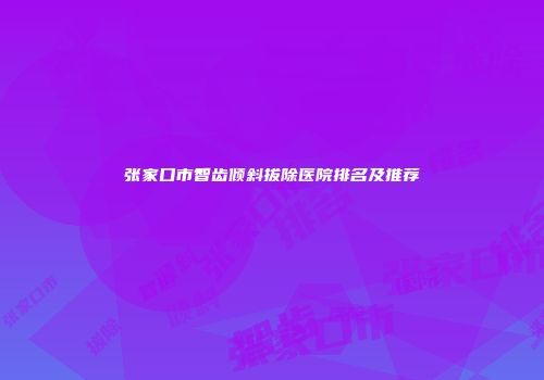 张家口市智齿倾斜拔除医院排名及推荐