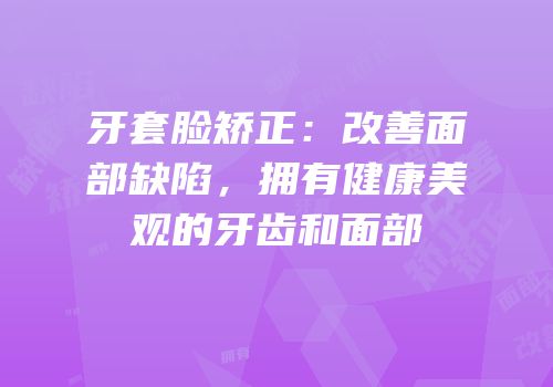 牙套脸矫正：改善面部缺陷，拥有健康美观的牙齿和面部