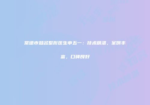 常德市知名整形医生申五一：技术精湛，案例丰富，口碑良好