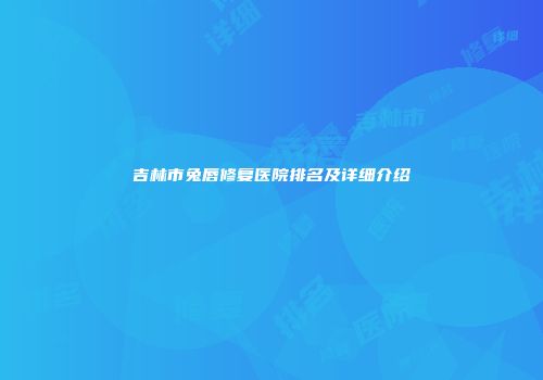 吉林市兔唇修复医院排名及详细介绍