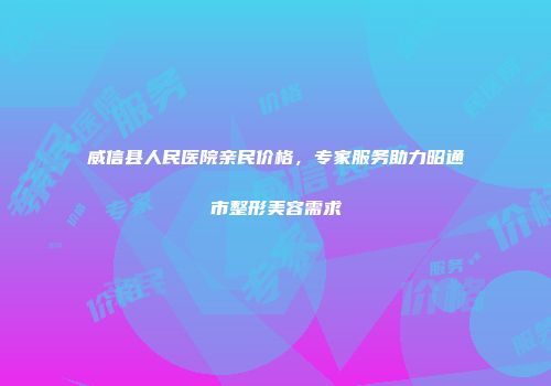 威信县人民医院亲民价格，专家服务助力昭通市整形美容需求