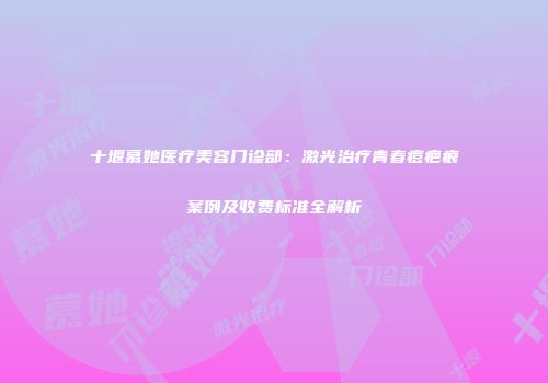 十堰慕她医疗美容门诊部：激光治疗青春痘疤痕案例及收费标准全解析