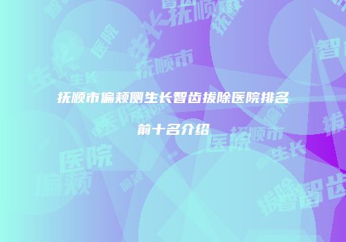 抚顺市偏颊侧生长智齿拔除医院排名前十名介绍