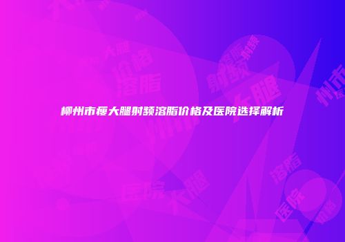 柳州市瘦大腿射频溶脂价格及医院选择解析