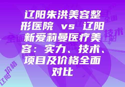 辽阳朱洪美容整形医院 vs 辽阳新爱莉曼医疗美容：实力、技术、项目及价格全面对比