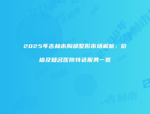 2025年吉林市胸部整形市场解析：价格及知名医院特色服务一览