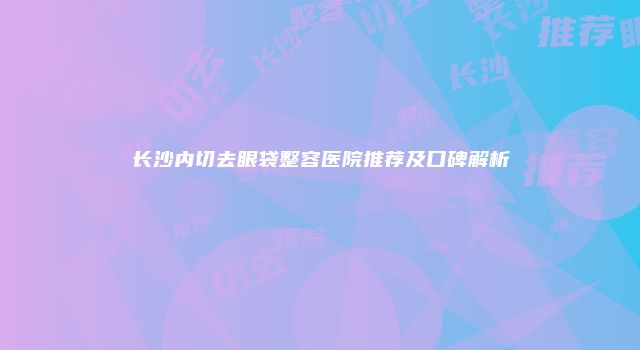 长沙内切去眼袋整容医院推荐及口碑解析