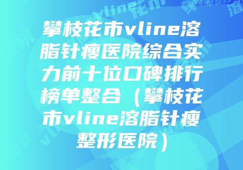 攀枝花市vline溶脂针瘦医院综合实力前十位口碑排行榜单整合（攀枝花市vline溶脂针瘦整形医院）