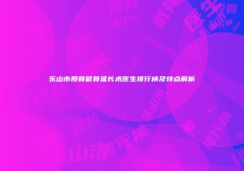 乐山市股骨截骨延长术医生排行榜及特点解析