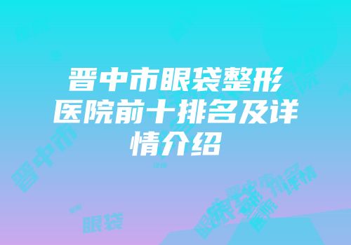 晋中市眼袋整形医院前十排名及详情介绍
