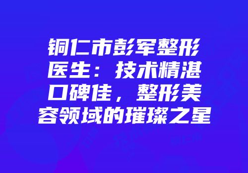 铜仁市彭军整形医生：技术精湛口碑佳，整形美容领域的璀璨之星