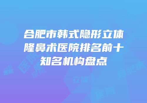 合肥市韩式隐形立体隆鼻术医院排名前十知名机构盘点