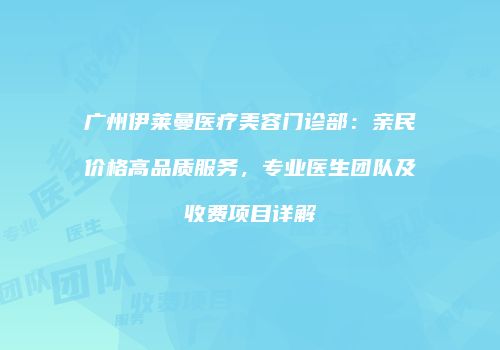广州伊莱曼医疗美容门诊部：亲民价格高品质服务，专业医生团队及收费项目详解