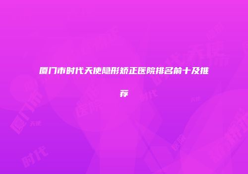 厦门市时代天使隐形矫正医院排名前十及推荐