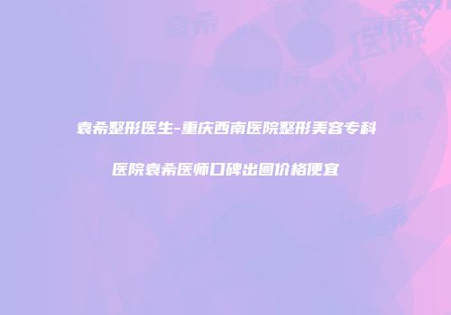 袁希整形医生-重庆西南医院整形美容专科医院袁希医师口碑出圈价格便宜