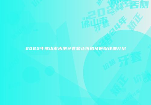 2025年佛山市舌侧牙套矫正价格及医院详细介绍