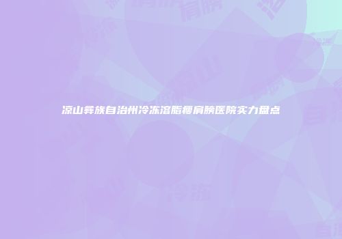 凉山彝族自治州冷冻溶脂瘦肩膀医院实力盘点