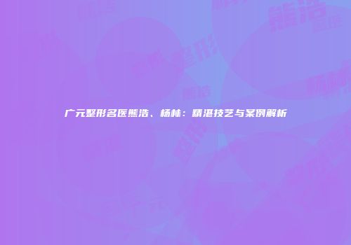广元整形名医熊浩、杨林：精湛技艺与案例解析