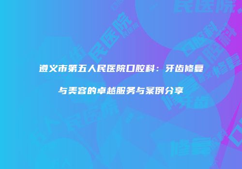 遵义市第五人民医院口腔科：牙齿修复与美容的卓越服务与案例分享