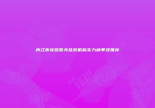 内江市祛斑激光祛斑机构实力榜单及推荐