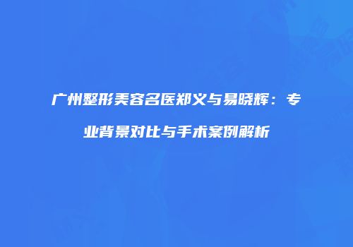 广州整形美容名医郑义与易晓辉：专业背景对比与手术案例解析