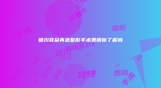 银川耳朵再造整形手术费用你了解吗