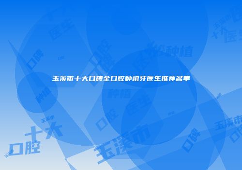 玉溪市十大口碑全口腔种植牙医生推荐名单