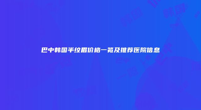 巴中韩国半纹眉价格一览及推荐医院信息
