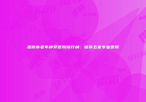 淮南市老年种牙医院排行榜：推荐五家专业医院