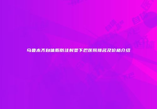 乌鲁木齐自体脂肪注射垫下巴医院排名及价格介绍