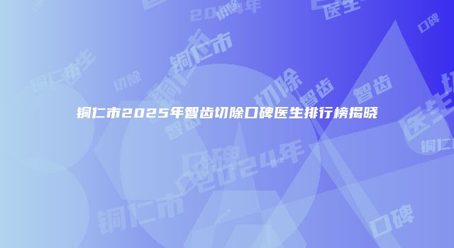 铜仁市2025年智齿切除口碑医生排行榜揭晓
