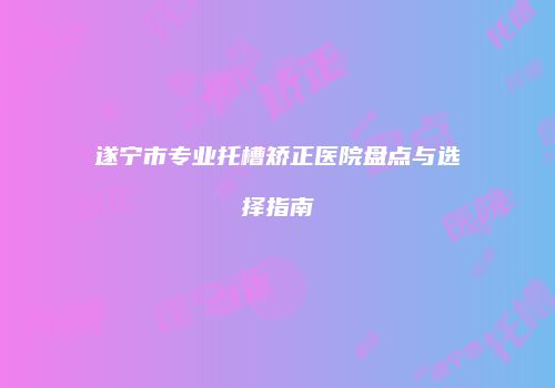 遂宁市专业托槽矫正医院盘点与选择指南