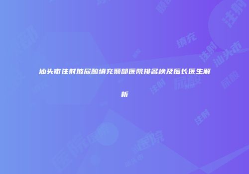 汕头市注射玻尿酸填充颞部医院排名榜及擅长医生解析