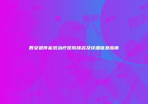 西安遗传雀斑治疗医院排名及详细信息指南