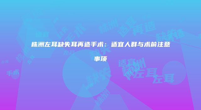 株洲左耳缺失耳再造手术：适宜人群与术前注意事项
