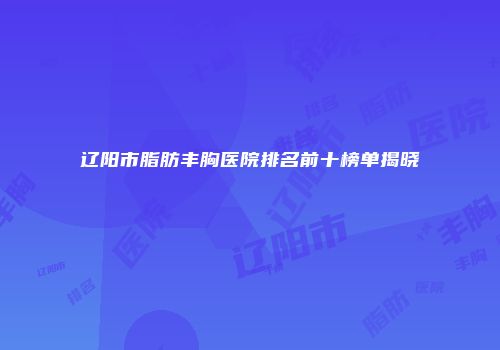 辽阳市脂肪丰胸医院排名前十榜单揭晓