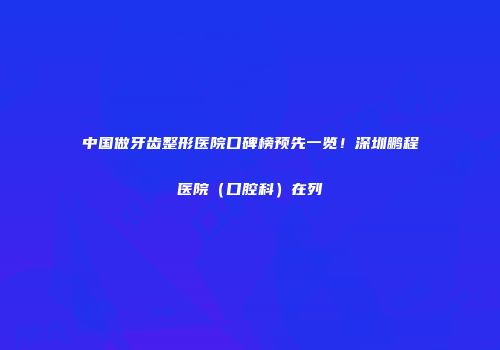 中国做牙齿整形医院口碑榜预先一览！深圳鹏程医院（口腔科）在列