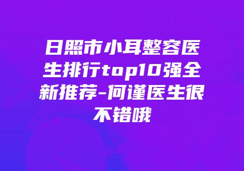 日照市小耳整容医生排行top10强全新推荐-何谨医生很不错哦