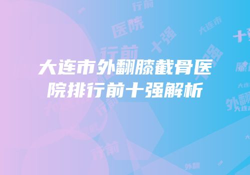 大连市外翻膝截骨医院排行前十强解析