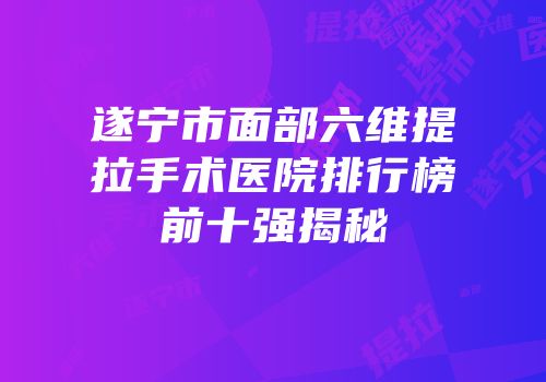 遂宁市面部六维提拉手术医院排行榜前十强揭秘