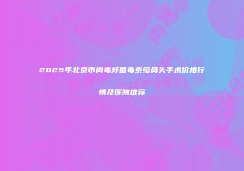 2025年北京市肉毒杆菌毒素缩鼻头手术价格行情及医院推荐