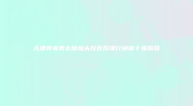 天津肉毒素去除抬头纹医院排行榜前十强揭晓