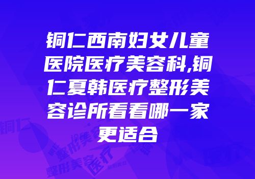 铜仁西南妇女儿童医院医疗美容科,铜仁夏韩医疗整形美容诊所看看哪一家更适合