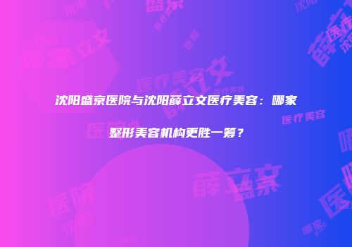 沈阳盛京医院与沈阳薛立文医疗美容：哪家整形美容机构更胜一筹？