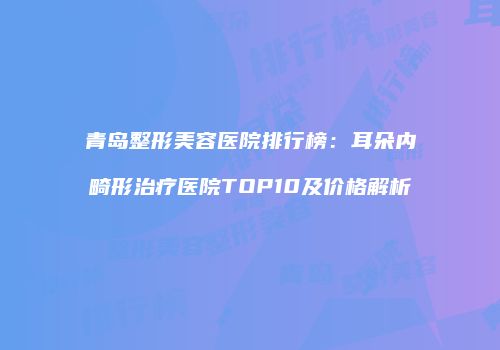 青岛整形美容医院排行榜：耳朵内畸形治疗医院TOP10及价格解析