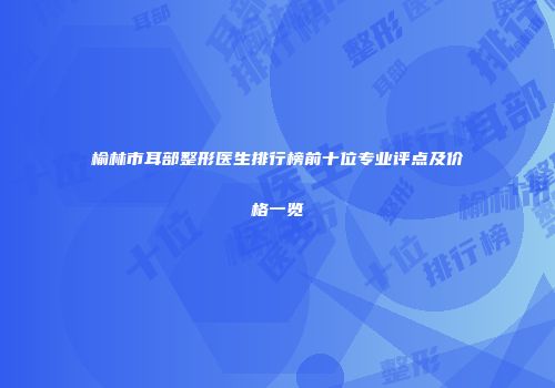 榆林市耳部整形医生排行榜前十位专业评点及价格一览
