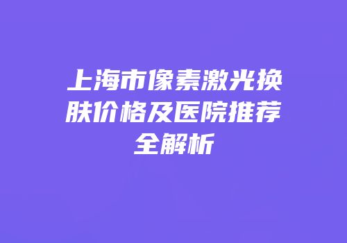 上海市像素激光换肤价格及医院推荐全解析