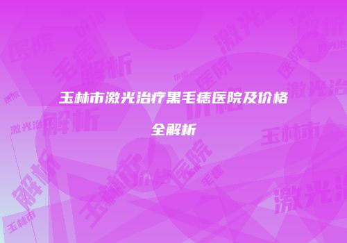 玉林市激光治疗黑毛痣医院及价格全解析