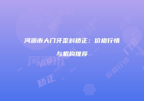 河源市大门牙歪斜矫正：价格行情与机构推荐