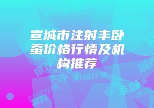 宣城市注射丰卧蚕价格行情及机构推荐